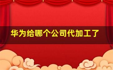 华为给哪个公司代加工了