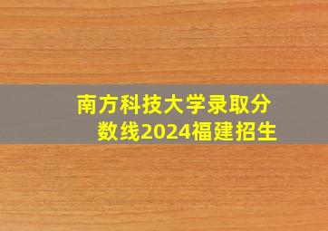 南方科技大学录取分数线2024福建招生