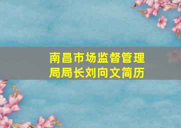 南昌市场监督管理局局长刘向文简历