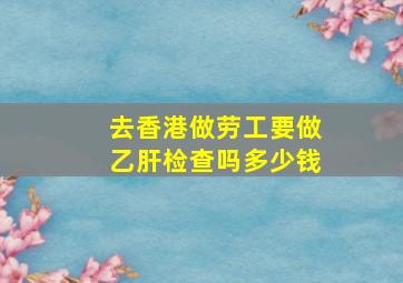 去香港做劳工要做乙肝检查吗多少钱