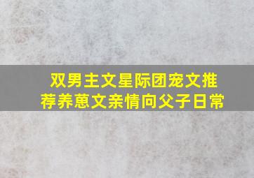 双男主文星际团宠文推荐养葸文亲情向父子日常