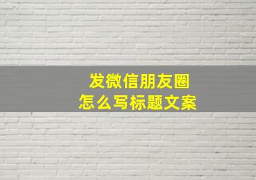 发微信朋友圈怎么写标题文案