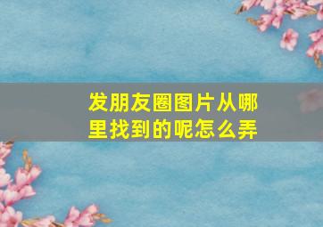 发朋友圈图片从哪里找到的呢怎么弄