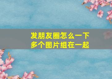 发朋友圈怎么一下多个图片组在一起