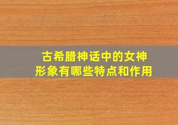 古希腊神话中的女神形象有哪些特点和作用