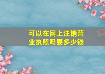 可以在网上注销营业执照吗要多少钱