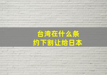 台湾在什么条约下割让给日本