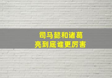 司马懿和诸葛亮到底谁更厉害