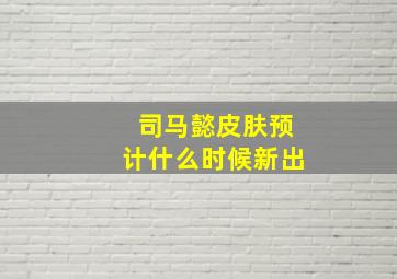 司马懿皮肤预计什么时候新出