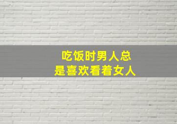 吃饭时男人总是喜欢看着女人