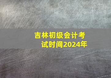 吉林初级会计考试时间2024年