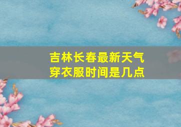 吉林长春最新天气穿衣服时间是几点