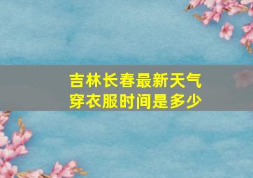 吉林长春最新天气穿衣服时间是多少