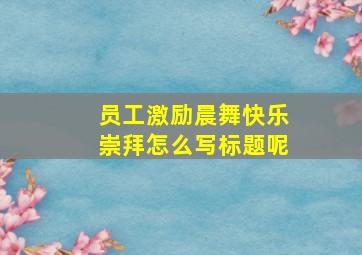 员工激励晨舞快乐崇拜怎么写标题呢