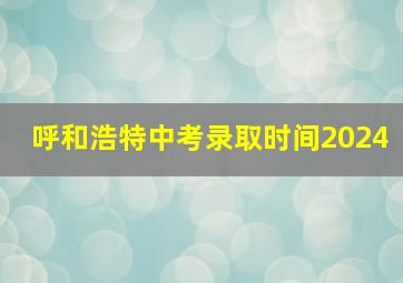 呼和浩特中考录取时间2024