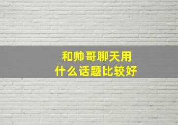 和帅哥聊天用什么话题比较好