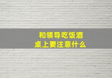 和领导吃饭酒桌上要注意什么