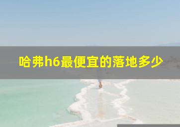 哈弗h6最便宜的落地多少