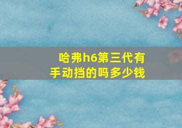 哈弗h6第三代有手动挡的吗多少钱