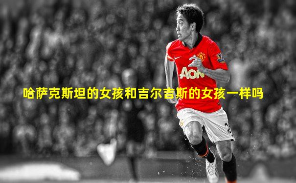 哈萨克斯坦的女孩和吉尔吉斯的女孩一样吗