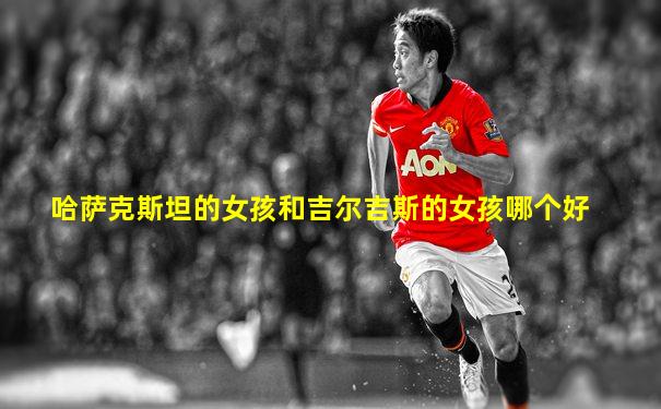 哈萨克斯坦的女孩和吉尔吉斯的女孩哪个好