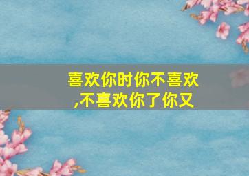 喜欢你时你不喜欢,不喜欢你了你又