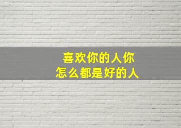 喜欢你的人你怎么都是好的人