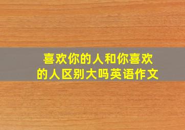 喜欢你的人和你喜欢的人区别大吗英语作文