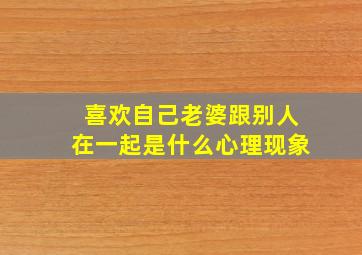 喜欢自己老婆跟别人在一起是什么心理现象