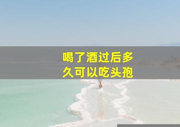 喝了酒过后多久可以吃头孢