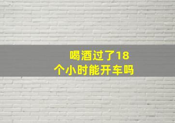 喝酒过了18个小时能开车吗