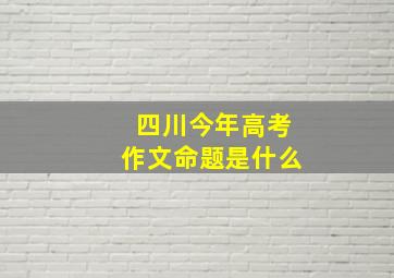 四川今年高考作文命题是什么