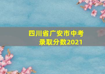 四川省广安市中考录取分数2021