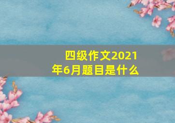 四级作文2021年6月题目是什么