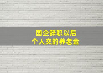 国企辞职以后个人交的养老金