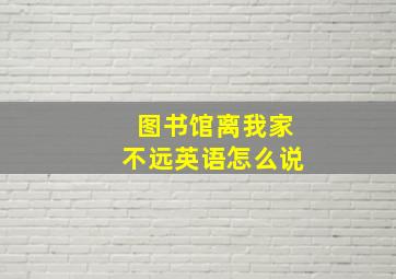 图书馆离我家不远英语怎么说