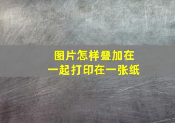 图片怎样叠加在一起打印在一张纸