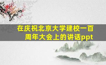 在庆祝北京大学建校一百周年大会上的讲话ppt