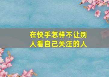 在快手怎样不让别人看自己关注的人