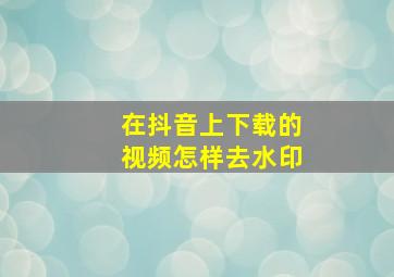 在抖音上下载的视频怎样去水印