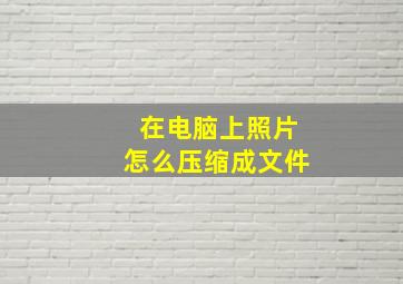 在电脑上照片怎么压缩成文件