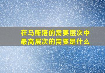 在马斯洛的需要层次中最高层次的需要是什么