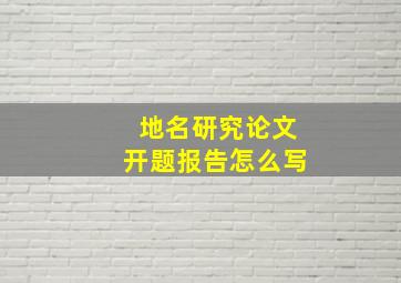 地名研究论文开题报告怎么写