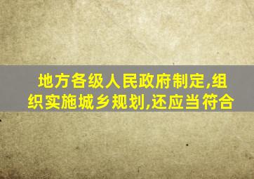 地方各级人民政府制定,组织实施城乡规划,还应当符合