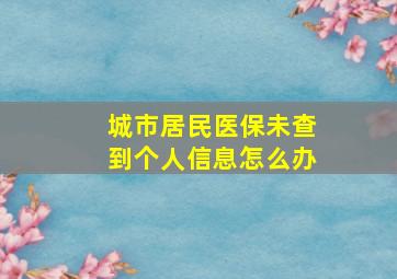 城市居民医保未查到个人信息怎么办