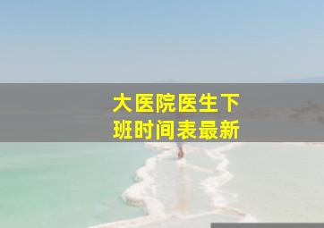 大医院医生下班时间表最新