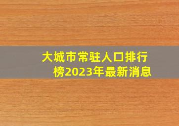 大城市常驻人口排行榜2023年最新消息