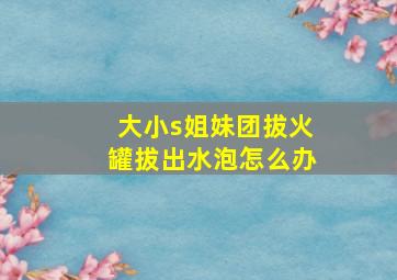 大小s姐妹团拔火罐拔出水泡怎么办