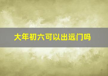 大年初六可以出远门吗