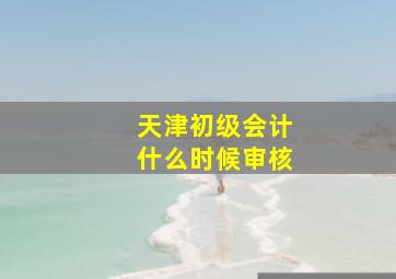 天津初级会计什么时候审核